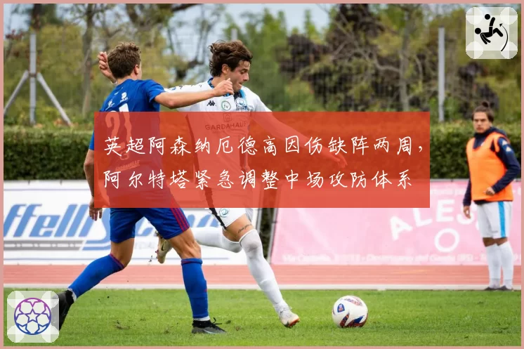 英超阿森纳厄德高因伤缺阵两周，阿尔特塔紧急调整中场攻防体系