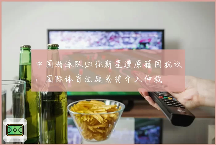 中国游泳队归化新星遭原籍国抗议，国际体育法庭或将介入仲裁