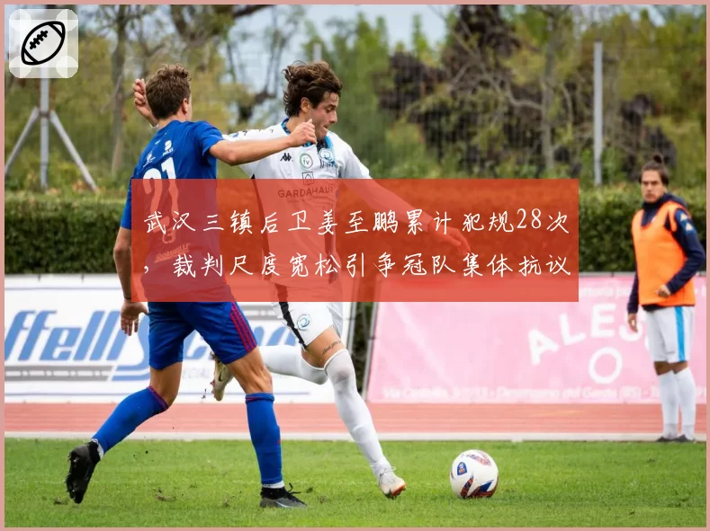 武汉三镇后卫姜至鹏累计犯规28次，裁判尺度宽松引争冠队集体抗议