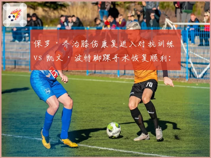 保罗·乔治膝伤康复进入对抗训练 vs 凯文·波特脚踝手术恢复顺利:快船火箭伤员恢复进度更新
