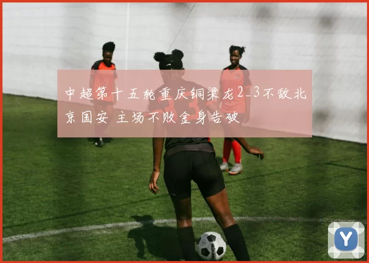 中超第十五轮重庆铜梁龙2_3不敌北京国安 主场不败金身告破