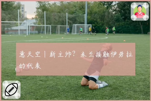 意天空丨新主帅？米兰接触伊劳拉的代表