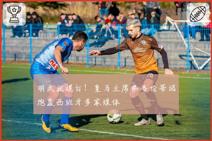 明天就退订！皇马主席弗洛伦蒂诺炮轰西班牙多家媒体