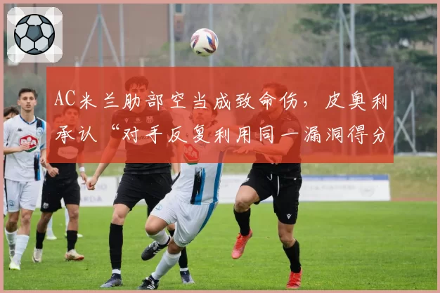 AC米兰肋部空当成致命伤，皮奥利承认“对手反复利用同一漏洞得分”