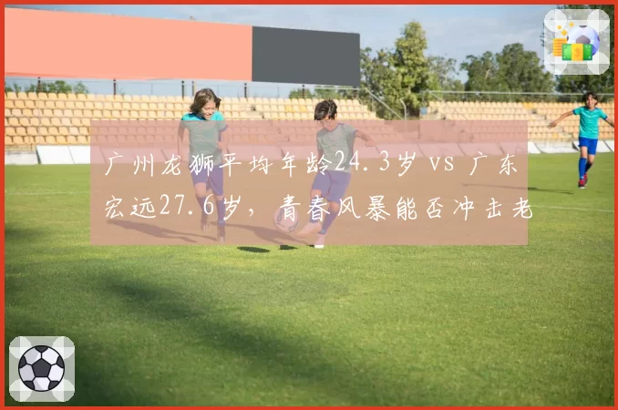 广州龙狮平均年龄24.3岁 vs 广东宏远27.6岁，青春风暴能否冲击老牌劲旅
