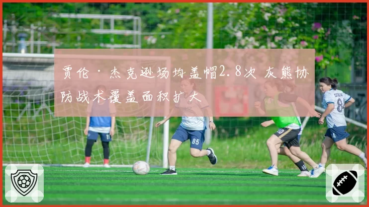 贾伦·杰克逊场均盖帽2.8次 灰熊协防战术覆盖面积扩大