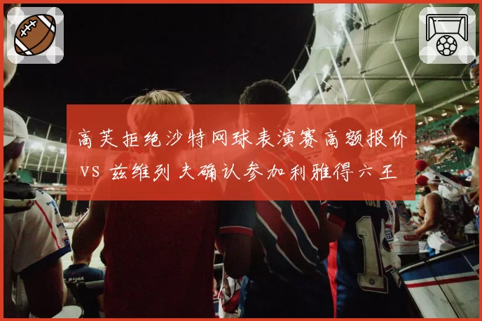 高芙拒绝沙特网球表演赛高额报价 vs 兹维列夫确认参加利雅得六王大满贯，新生代领袖对中东资本态度截然不同
