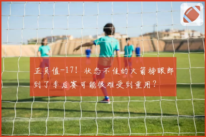 正负值-17！状态不佳的火箭榜眼郎到了季后赛可能很难受到重用？