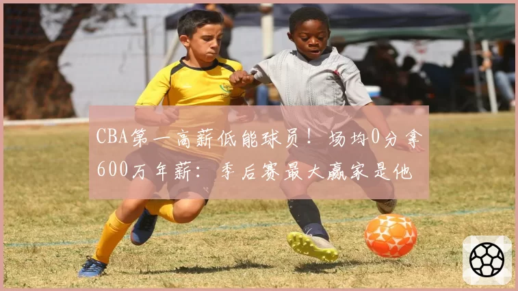 CBA第一高薪低能球员！场均0分拿600万年薪：季后赛最大赢家是他