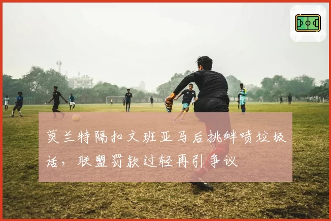 莫兰特隔扣文班亚马后挑衅喷垃圾话，联盟罚款过轻再引争议