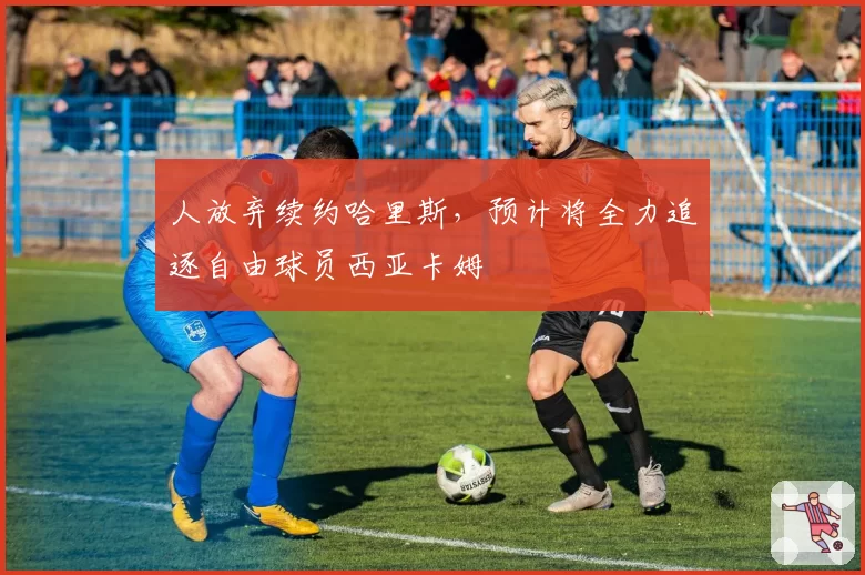 人放弃续约哈里斯，预计将全力追逐自由球员西亚卡姆