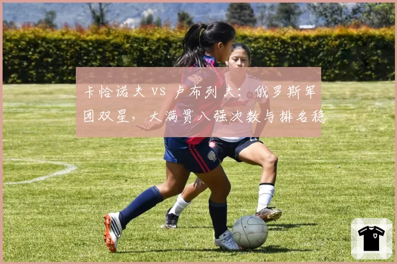 卡恰诺夫 vs 卢布列夫：俄罗斯军团双星，大满贯八强次数与排名稳定性对比