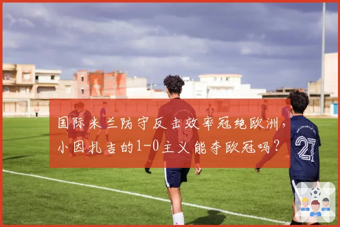 国际米兰防守反击效率冠绝欧洲,小因扎吉的1-0主义能夺欧冠吗?