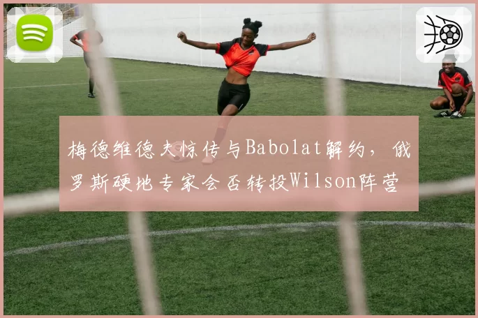 梅德维德夫惊传与Babolat解约，俄罗斯硬地专家会否转投Wilson阵营？