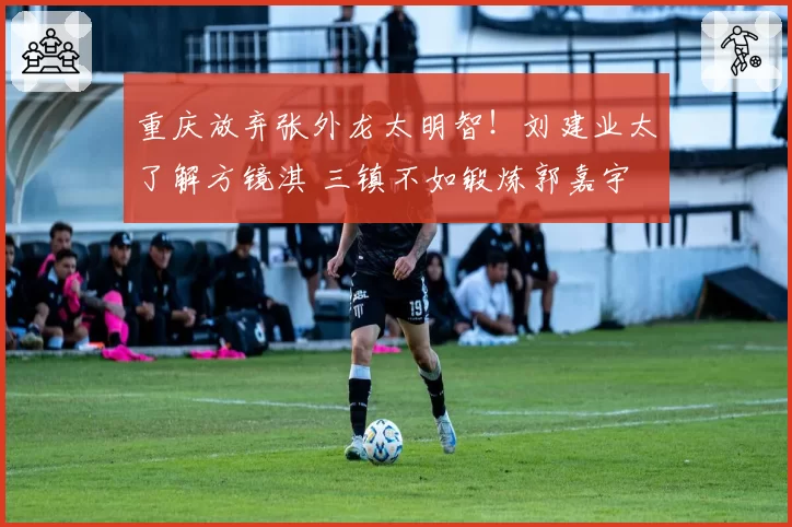 重庆放弃张外龙太明智!刘建业太了解方镜淇 三镇不如锻炼郭嘉宇