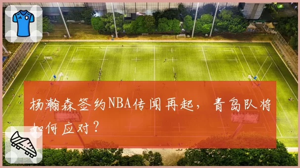 杨瀚森签约NBA传闻再起，青岛队将如何应对？