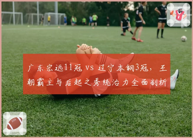 广东宏远11冠 vs 辽宁本钢3冠,王朝霸主与后起之秀统治力全面剖析