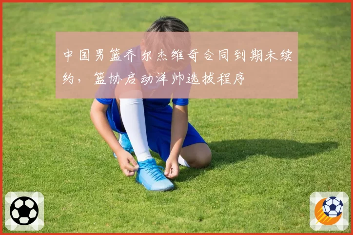 中国男篮乔尔杰维奇合同到期未续约，篮协启动洋帅选拔程序